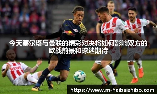 今天塞尔塔与曼联的精彩对决将如何影响双方的欧战前景和球迷期待