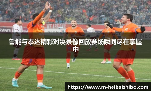 鲁能与泰达精彩对决录像回放赛场瞬间尽在掌握中