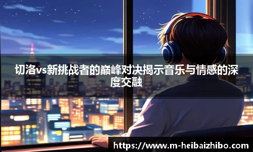 切洛vs新挑战者的巅峰对决揭示音乐与情感的深度交融